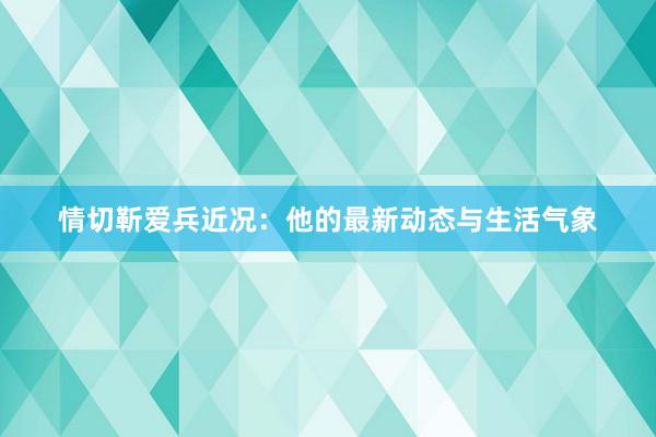 情切靳爱兵近况：他的最新动态与生活气象