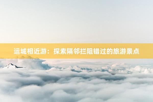 运城相近游：探索隔邻拦阻错过的旅游景点